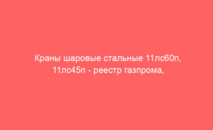Краны шаровые стальные 11лс60п, 11лс45п — реестр газпрома, наличие на складе