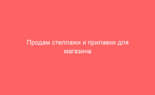 Продам стеллажи и прилавки для магазина